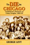 TO DIE IN CHICAGO  Confederate Prisoners at Camp Douglas 1862-65